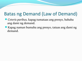 Batas ng Demand (Law of Demand)
Ceteris paribus, kapag tumataas ang presyo, bababa
ang dami ng demand.
Kapag naman bumaba ang presyo, tataas ang dami ng
demand.
 