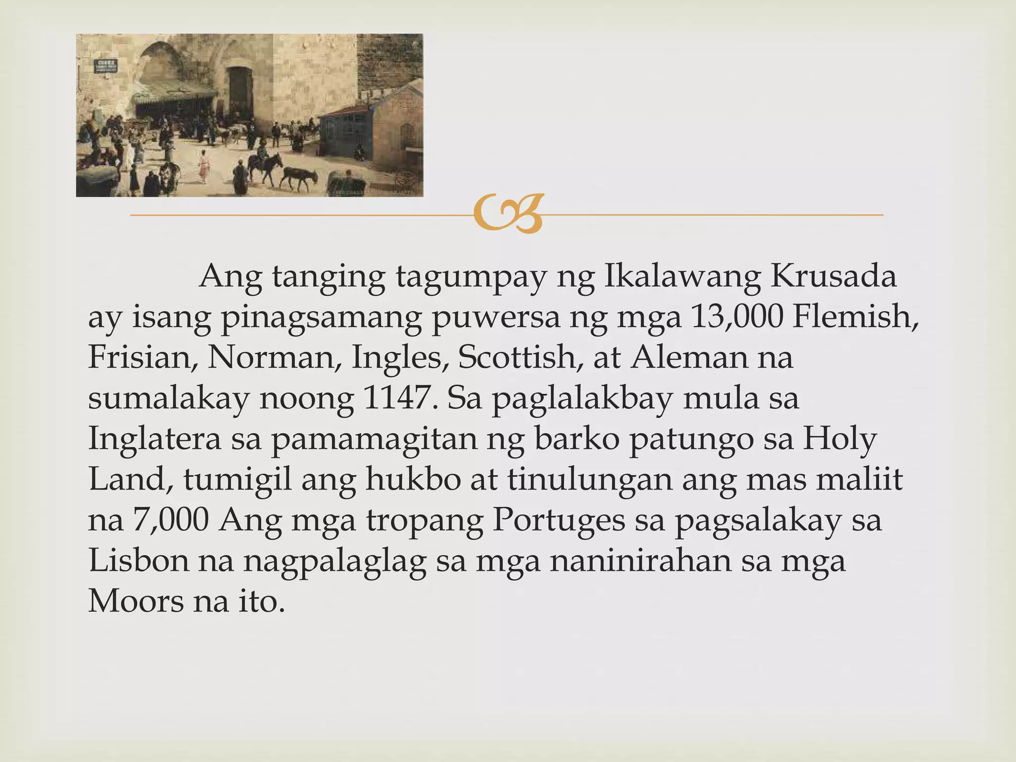 
Ang tanging tagumpay ng Ikalawang Krusada
ay isang pinagsamang puwersa ng mga 13,000 Flemish,
Frisian, Norman, Ingles, Scottish, at Aleman na
sumalakay noong 1147. Sa paglalakbay mula sa
Inglatera sa pamamagitan ng barko patungo sa Holy
Land, tumigil ang hukbo at tinulungan ang mas maliit
na 7,000 Ang mga tropang Portuges sa pagsalakay sa
Lisbon na nagpalaglag sa mga naninirahan sa mga
Moors na ito.
 