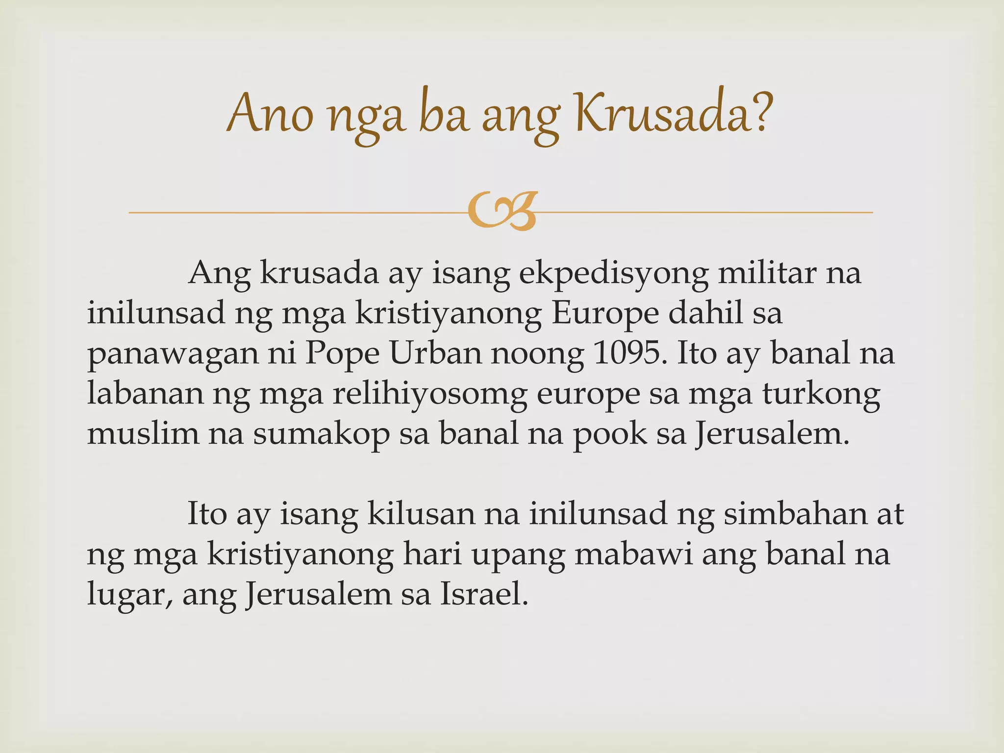 
Ang krusada ay isang ekpedisyong militar na
inilunsad ng mga kristiyanong Europe dahil sa
panawagan ni Pope Urban noong 1095. Ito ay banal na
labanan ng mga relihiyosomg europe sa mga turkong
muslim na sumakop sa banal na pook sa Jerusalem.
Ito ay isang kilusan na inilunsad ng simbahan at
ng mga kristiyanong hari upang mabawi ang banal na
lugar, ang Jerusalem sa Israel.
Ano nga ba ang Krusada?
 