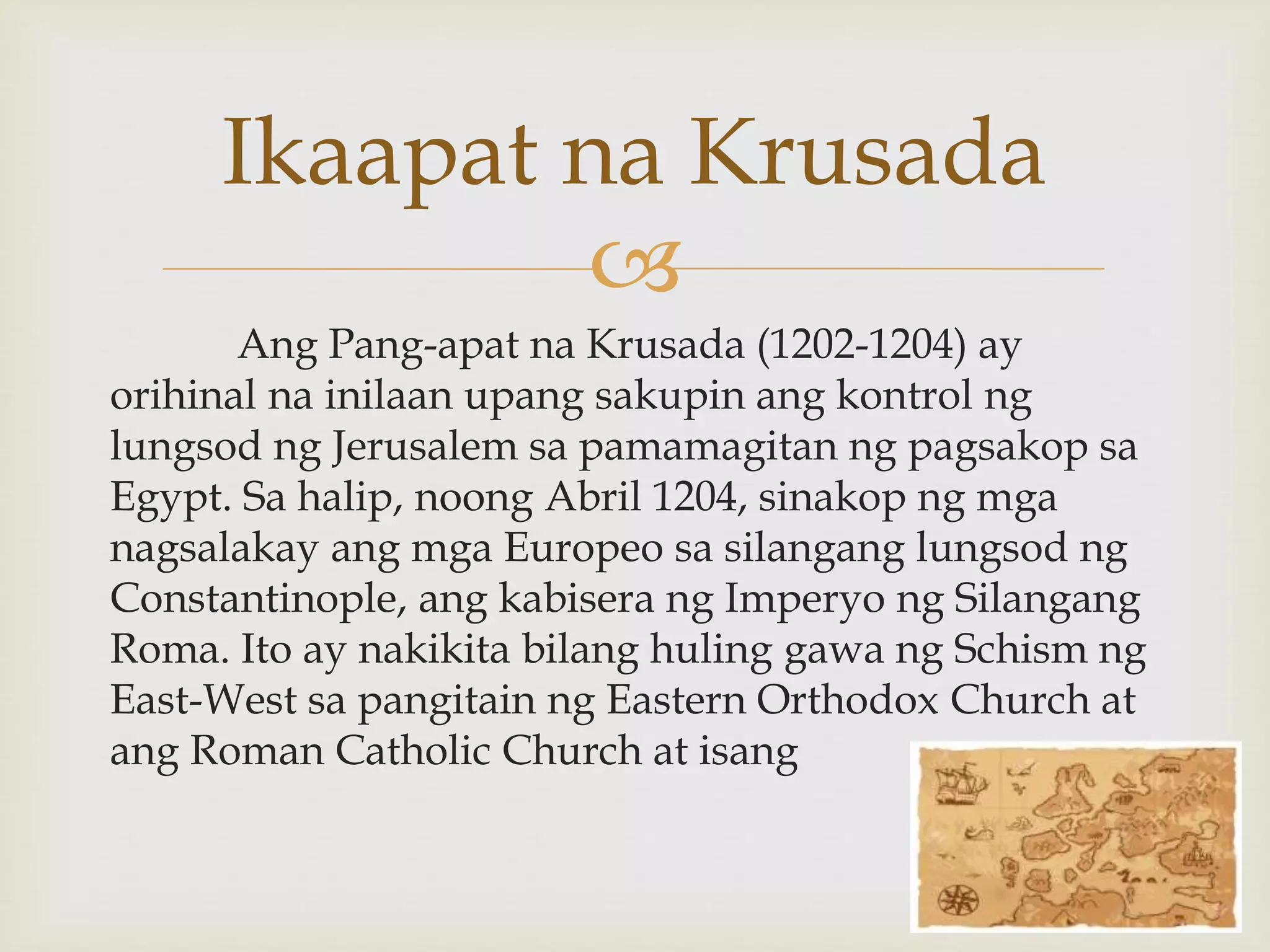
Ang Pang-apat na Krusada (1202-1204) ay
orihinal na inilaan upang sakupin ang kontrol ng
lungsod ng Jerusalem sa pamamagitan ng pagsakop sa
Egypt. Sa halip, noong Abril 1204, sinakop ng mga
nagsalakay ang mga Europeo sa silangang lungsod ng
Constantinople, ang kabisera ng Imperyo ng Silangang
Roma. Ito ay nakikita bilang huling gawa ng Schism ng
East-West sa pangitain ng Eastern Orthodox Church at
ang Roman Catholic Church at isang
Ikaapat na Krusada
 