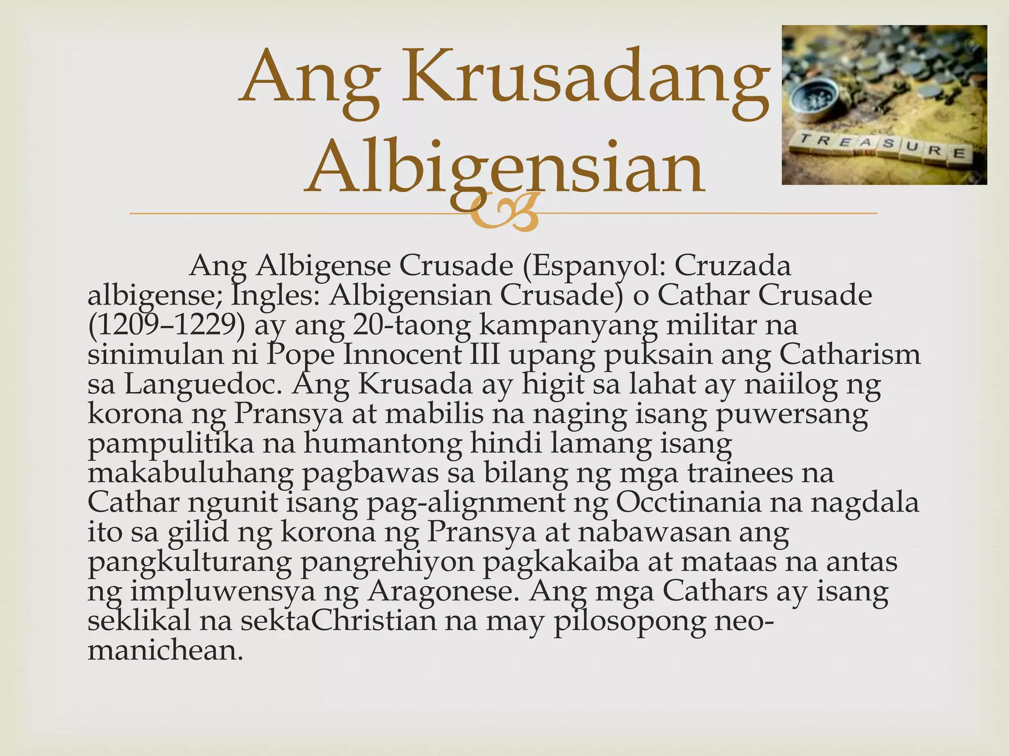 
Ang Albigense Crusade (Espanyol: Cruzada
albigense; Ingles: Albigensian Crusade) o Cathar Crusade
(1209–1229) ay ang 20-taong kampanyang militar na
sinimulan ni Pope Innocent III upang puksain ang Catharism
sa Languedoc. Ang Krusada ay higit sa lahat ay naiilog ng
korona ng Pransya at mabilis na naging isang puwersang
pampulitika na humantong hindi lamang isang
makabuluhang pagbawas sa bilang ng mga trainees na
Cathar ngunit isang pag-alignment ng Occtinania na nagdala
ito sa gilid ng korona ng Pransya at nabawasan ang
pangkulturang pangrehiyon pagkakaiba at mataas na antas
ng impluwensya ng Aragonese. Ang mga Cathars ay isang
seklikal na sektaChristian na may pilosopong neo-
manichean.
Ang Krusadang
Albigensian
 