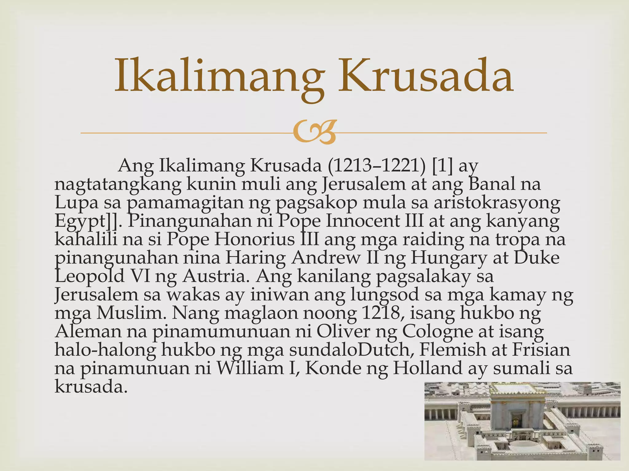 
Ang Ikalimang Krusada (1213–1221) [1] ay
nagtatangkang kunin muli ang Jerusalem at ang Banal na
Lupa sa pamamagitan ng pagsakop mula sa aristokrasyong
Egypt]]. Pinangunahan ni Pope Innocent III at ang kanyang
kahalili na si Pope Honorius III ang mga raiding na tropa na
pinangunahan nina Haring Andrew II ng Hungary at Duke
Leopold VI ng Austria. Ang kanilang pagsalakay sa
Jerusalem sa wakas ay iniwan ang lungsod sa mga kamay ng
mga Muslim. Nang maglaon noong 1218, isang hukbo ng
Aleman na pinamumunuan ni Oliver ng Cologne at isang
halo-halong hukbo ng mga sundaloDutch, Flemish at Frisian
na pinamunuan ni William I, Konde ng Holland ay sumali sa
krusada.
Ikalimang Krusada
 