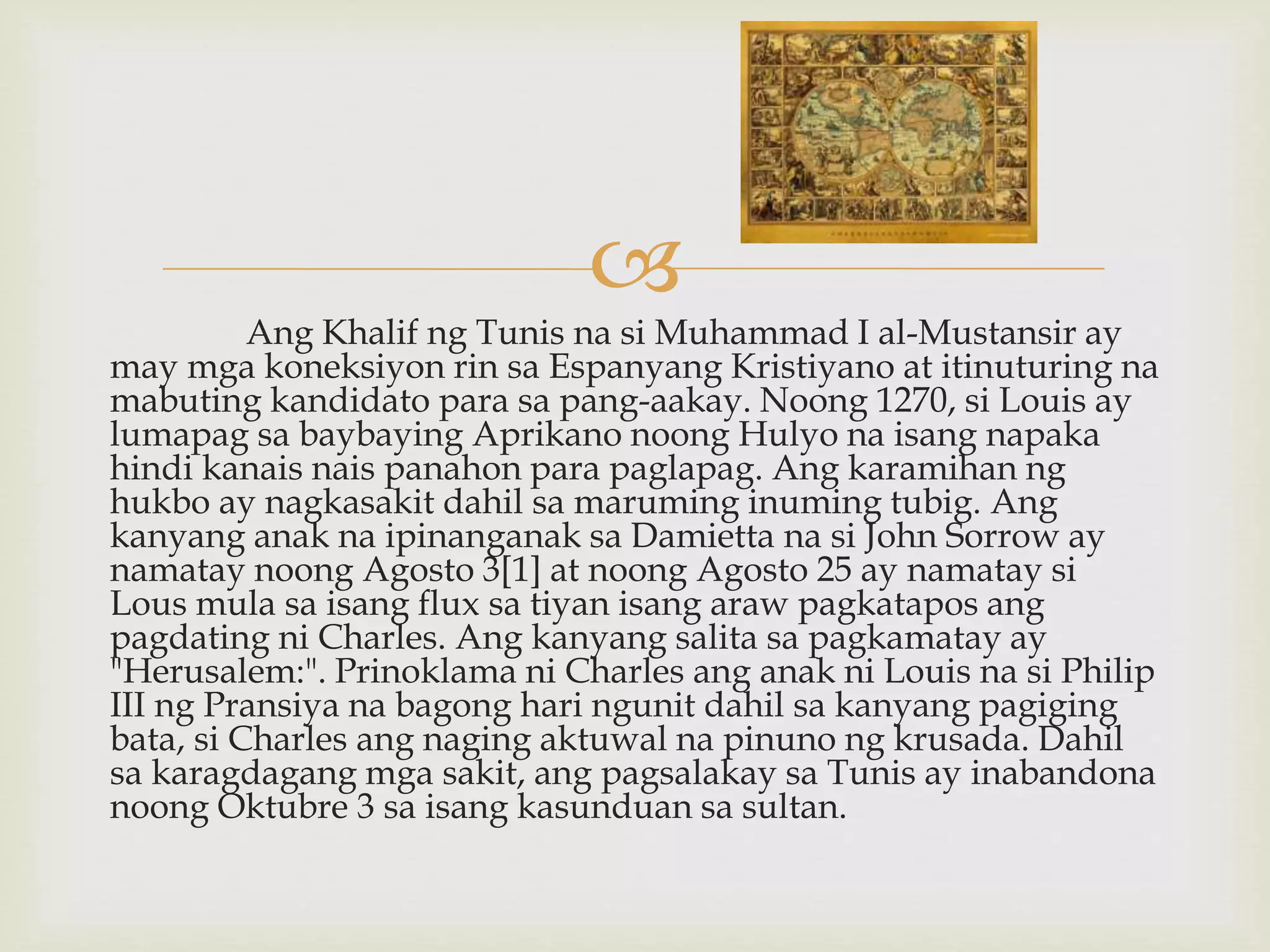 
Ang Khalif ng Tunis na si Muhammad I al-Mustansir ay
may mga koneksiyon rin sa Espanyang Kristiyano at itinuturing na
mabuting kandidato para sa pang-aakay. Noong 1270, si Louis ay
lumapag sa baybaying Aprikano noong Hulyo na isang napaka
hindi kanais nais panahon para paglapag. Ang karamihan ng
hukbo ay nagkasakit dahil sa maruming inuming tubig. Ang
kanyang anak na ipinanganak sa Damietta na si John Sorrow ay
namatay noong Agosto 3[1] at noong Agosto 25 ay namatay si
Lous mula sa isang flux sa tiyan isang araw pagkatapos ang
pagdating ni Charles. Ang kanyang salita sa pagkamatay ay
"Herusalem:". Prinoklama ni Charles ang anak ni Louis na si Philip
III ng Pransiya na bagong hari ngunit dahil sa kanyang pagiging
bata, si Charles ang naging aktuwal na pinuno ng krusada. Dahil
sa karagdagang mga sakit, ang pagsalakay sa Tunis ay inabandona
noong Oktubre 3 sa isang kasunduan sa sultan.
 