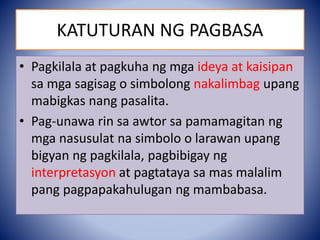 KATUTURAN NG PAGBASA
• Pagkilala at pagkuha ng mga ideya at kaisipan
sa mga sagisag o simbolong nakalimbag upang
mabigkas nang pasalita.
• Pag-unawa rin sa awtor sa pamamagitan ng
mga nasusulat na simbolo o larawan upang
bigyan ng pagkilala, pagbibigay ng
interpretasyon at pagtataya sa mas malalim
pang pagpapakahulugan ng mambabasa.
 