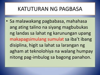• Sa malawakang pagbabasa, mahahasa
ang ating talino na siyang magbubukas
ng landas sa lahat ng karunungan upang
makapagsimulang sumulat sa iba’t ibang
disiplina, higit sa lahat sa larangan ng
agham at teknolohiya na walang humpay
nitong pag-imbulog sa bagong panahon.
KATUTURAN NG PAGBASA
 
