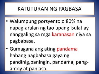 • Walumpung porsyento o 80% na
napag-aralan ng tao upang isulat ay
nanggaling sa mga karanasan niya sa
pagbabasa.
• Gumagana ang ating pandama
habang nagbabasa gaya ng
pandinig,paningin, pandama, pang-
amoy at panlasa.
KATUTURAN NG PAGBASA
 