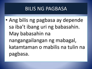 BILIS NG PAGBASA
• Ang bilis ng pagbasa ay depende
sa iba’t ibang uri ng babasahin.
May babasahin na
nangangailangan ng mabagal,
katamtaman o mabilis na tulin na
pagbasa.
 