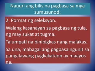 Nauuri ang bilis na pagbasa sa mga
sumusunod:
2. Pormat ng seleksyon.
Walang kasanayan sa pagbasa ng tula,
ng may sukat at tugma.
Talumpati na binibigkas nang malakas.
Sa una, mabagal ang pagbasa ngunit sa
pangalawang pagkakataon ay maayos
na.
 