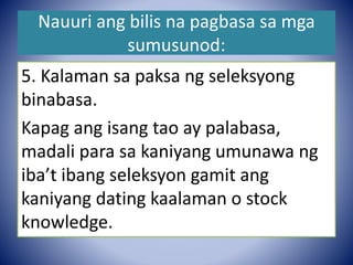 Nauuri ang bilis na pagbasa sa mga
sumusunod:
5. Kalaman sa paksa ng seleksyong
binabasa.
Kapag ang isang tao ay palabasa,
madali para sa kaniyang umunawa ng
iba’t ibang seleksyon gamit ang
kaniyang dating kaalaman o stock
knowledge.
 