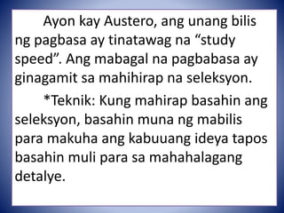 Ayon kay Austero, ang unang bilis
ng pagbasa ay tinatawag na “study
speed”. Ang mabagal na pagbabasa ay
ginagamit sa mahihirap na seleksyon.
*Teknik: Kung mahirap basahin ang
seleksyon, basahin muna ng mabilis
para makuha ang kabuuang ideya tapos
basahin muli para sa mahahalagang
detalye.
 