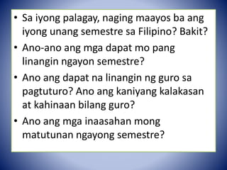 • Sa iyong palagay, naging maayos ba ang
iyong unang semestre sa Filipino? Bakit?
• Ano-ano ang mga dapat mo pang
linangin ngayon semestre?
• Ano ang dapat na linangin ng guro sa
pagtuturo? Ano ang kaniyang kalakasan
at kahinaan bilang guro?
• Ano ang mga inaasahan mong
matutunan ngayong semestre?
 