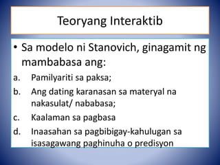 Teoryang Interaktib
• Sa modelo ni Stanovich, ginagamit ng
mambabasa ang:
a. Pamilyariti sa paksa;
b. Ang dating karanasan sa materyal na
nakasulat/ nababasa;
c. Kaalaman sa pagbasa
d. Inaasahan sa pagbibigay-kahulugan sa
isasagawang paghinuha o predisyon
 