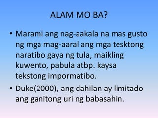 ALAM MO BA?
• Marami ang nag-aakala na mas gusto
ng mga mag-aaral ang mga tesktong
naratibo gaya ng tula, maikling
kuwento, pabula atbp. kaysa
tekstong impormatibo.
• Duke(2000), ang dahilan ay limitado
ang ganitong uri ng babasahin.
 