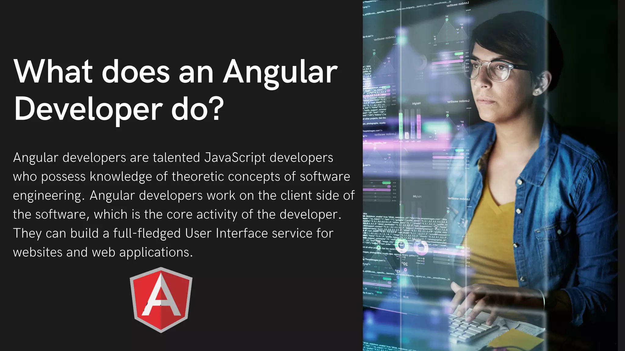 Angular developers are talented JavaScript developers who possess knowledge of theoretic concepts of software engineering. Angular developers work on the client side of the software, which is the core activity of the developer. They can build a full-fledged User Interface service for websites and web applications. What does an Angular Developer do? 