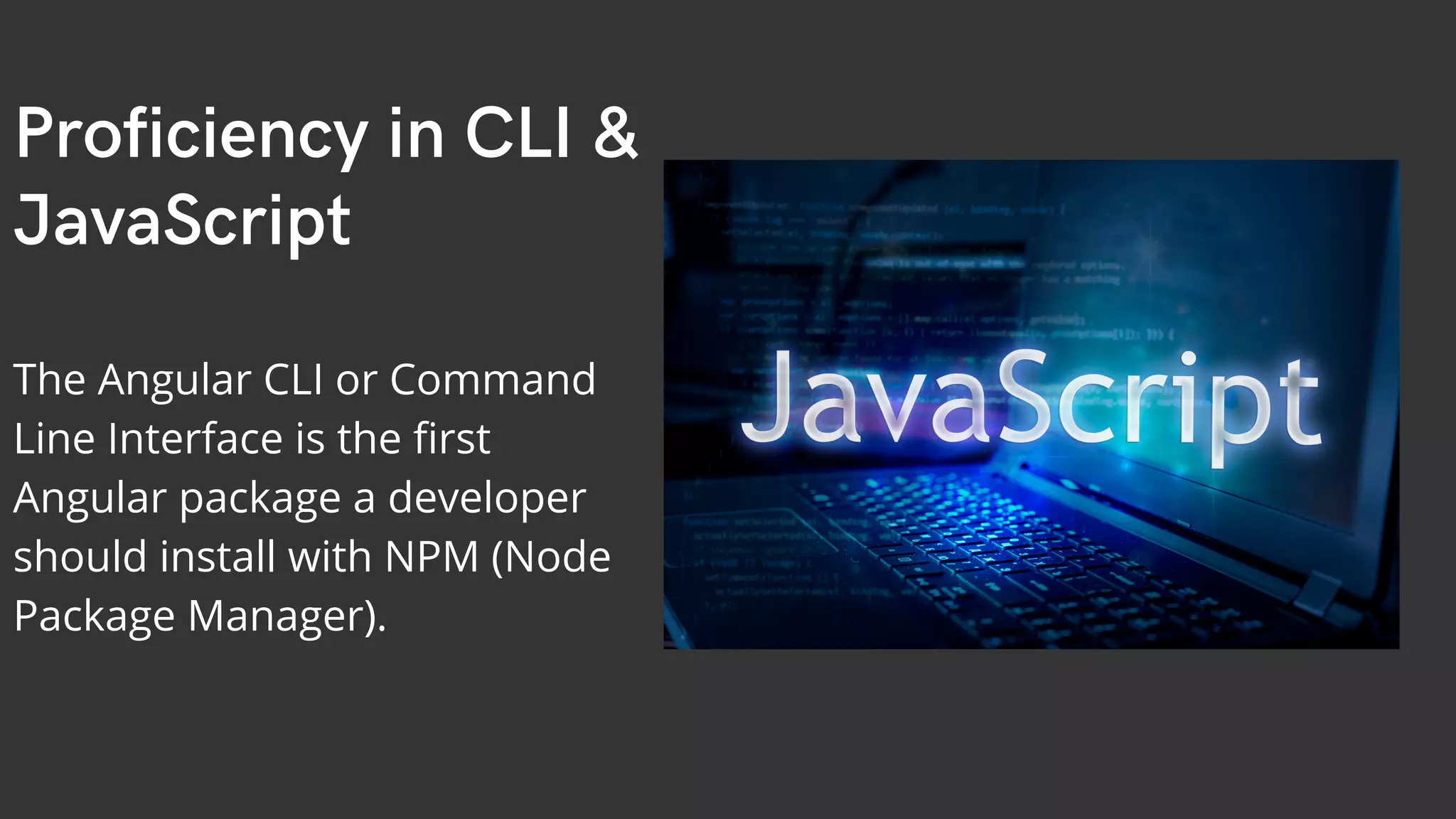 Proficiency in CLI & JavaScript The Angular CLI or Command Line Interface is the first Angular package a developer should install with NPM (Node Package Manager). 