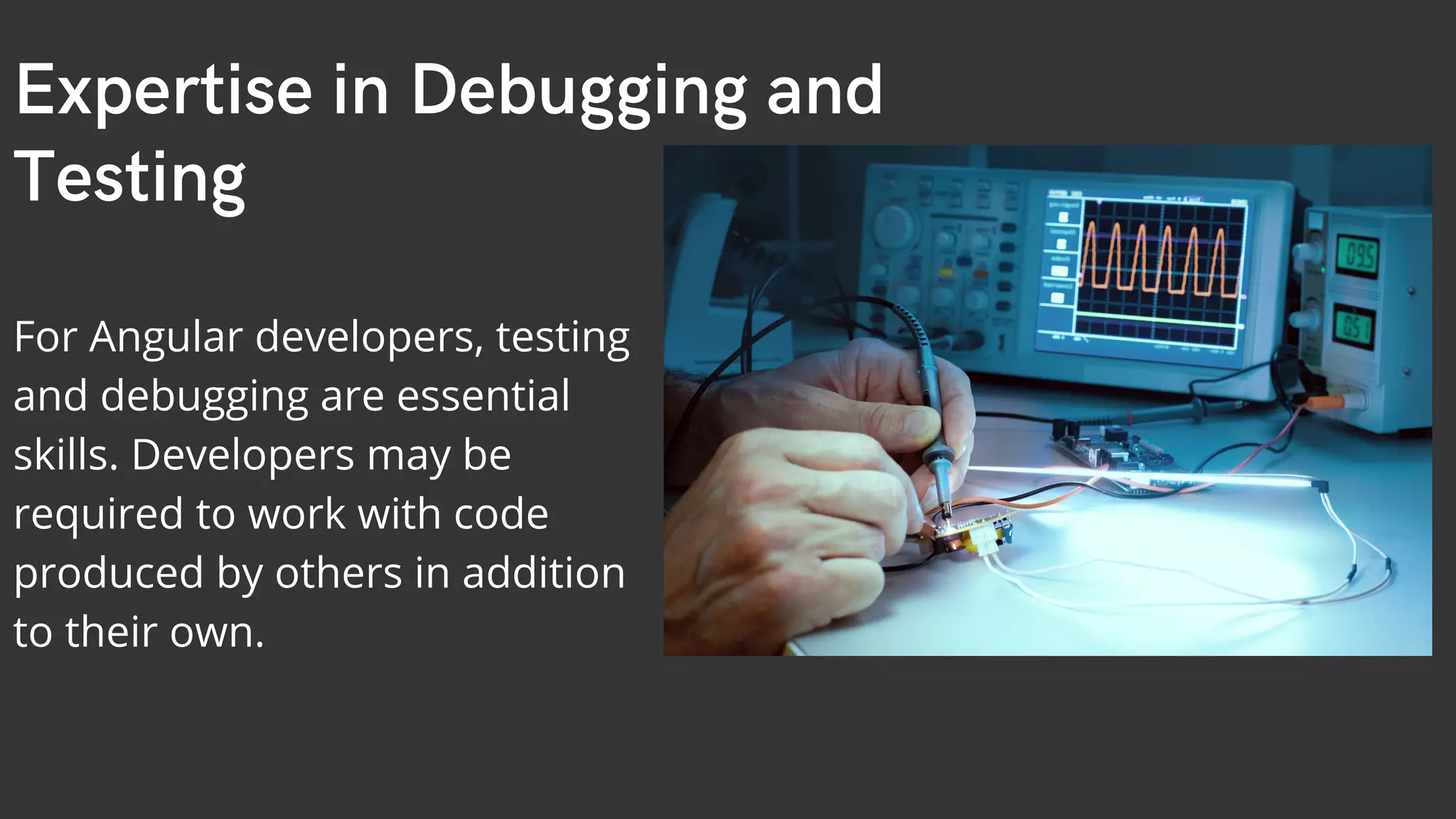 Expertise in Debugging and Testing For Angular developers, testing and debugging are essential skills. Developers may be required to work with code produced by others in addition to their own. 