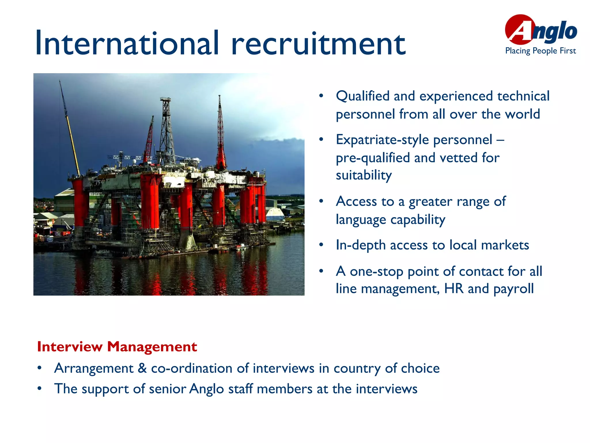 International recruitment                                                        Placing People First




                                               •  Qualified and experienced technical
                                                  personnel from all over the world
                                               •  Expatriate-style personnel –
                                                  pre-qualified and vetted for
                                                  suitability
                                               •  Access to a greater range of
                                                  language capability
                                               •  In-depth access to local markets
                                               •  A one-stop point of contact for all
                                                  line management, HR and payroll


Interview Management
•  Arrangement & co-ordination of interviews in country of choice 	

•  The support of senior Anglo staff members at the interviews	

 