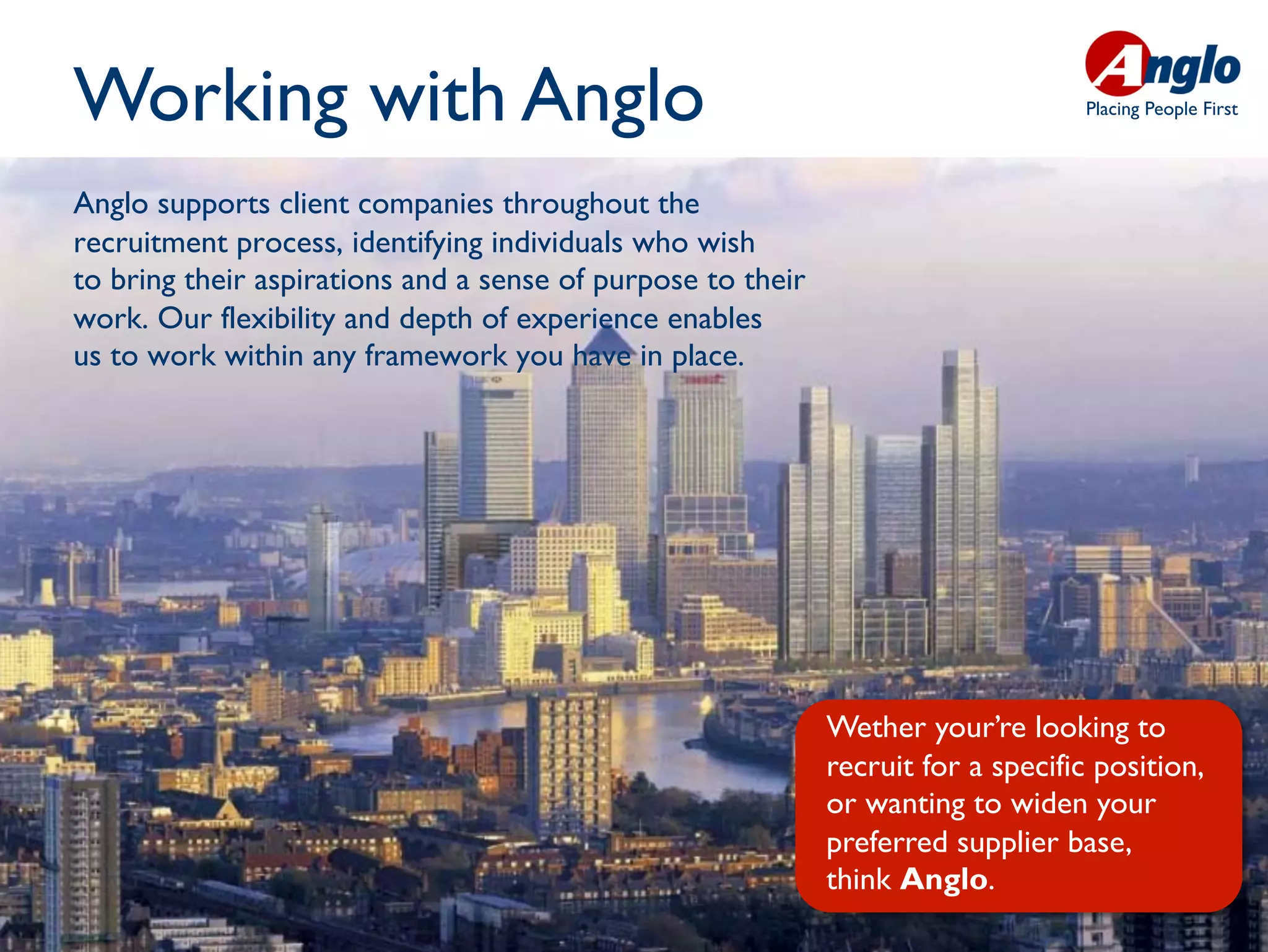 Working with Anglo                                                                Placing People First




Anglo supports client companies throughout the
recruitment process, identifying individuals who wish
to bring their aspirations and a sense of purpose to their
work. Our flexibility and depth of experience enables                                                    Whe
us to work within any framework you have in place.                                                       want




                                                             Wether your’re looking to
                                                             recruit for a specific position,
                                                             or wanting to widen your
                                                             preferred supplier base,
                                                             think Anglo.
 