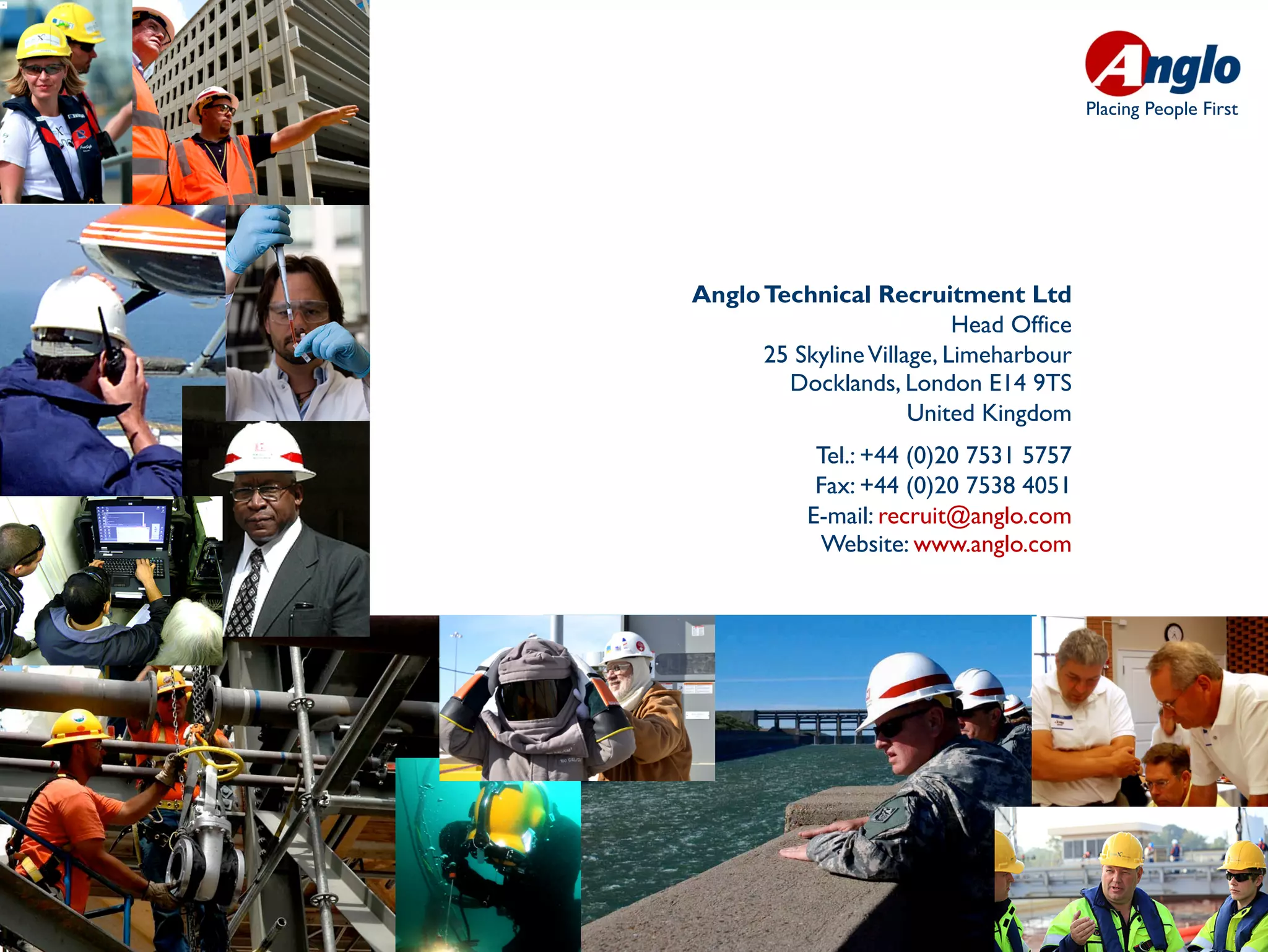 Placing People First




Anglo Technical Recruitment Ltd
                           Head Office
      25 Skyline Village, Limeharbour
        Docklands, London E14 9TS
                      United Kingdom
            Tel.: +44 (0)20 7531 5757
            Fax: +44 (0)20 7538 4051
           E-mail: recruit@anglo.com
            Website: www.anglo.com
 