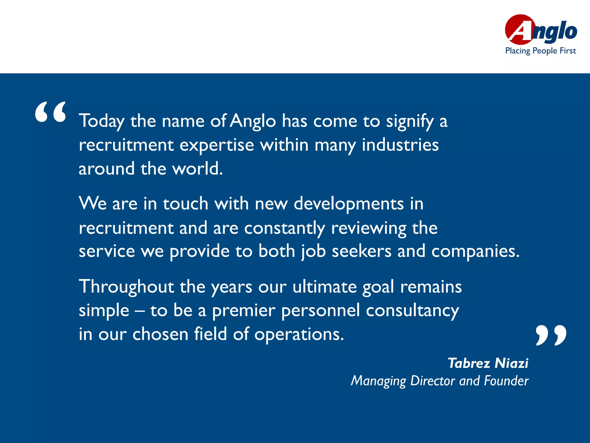 Placing People First




“   Today the name of Anglo has come to signify a
    recruitment expertise within many industries
    around the world. 
    We are in touch with new developments in
    recruitment and are constantly reviewing the
    service we provide to both job seekers and companies.
    Throughout the years our ultimate goal remains
    simple – to be a premier personnel consultancy
    in our chosen field of operations.
                                                     Tabrez Niazi
                                     Managing Director and Founder
                                                                     ”
 