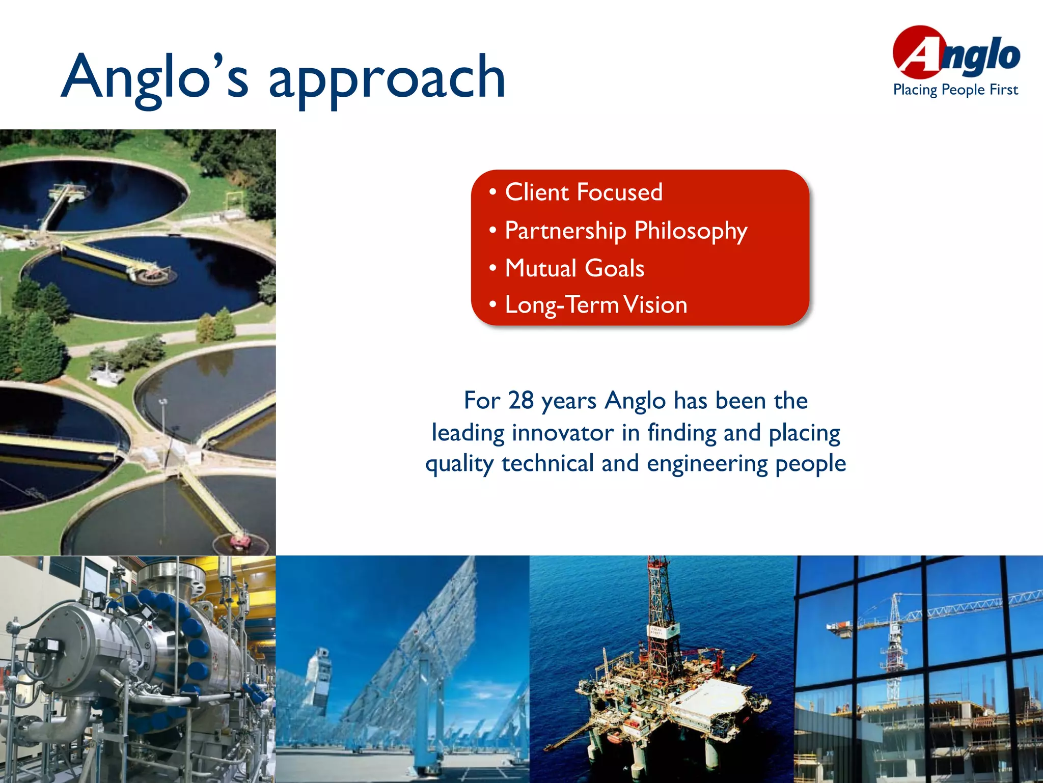 Anglo’s approach                                        Placing People First




                  •  Client Focused
                  •  Partnership Philosophy
                  •  Mutual Goals
                  •  Long-Term Vision


                For 28 years Anglo has been the
             leading innovator in finding and placing
             quality technical and engineering people
 