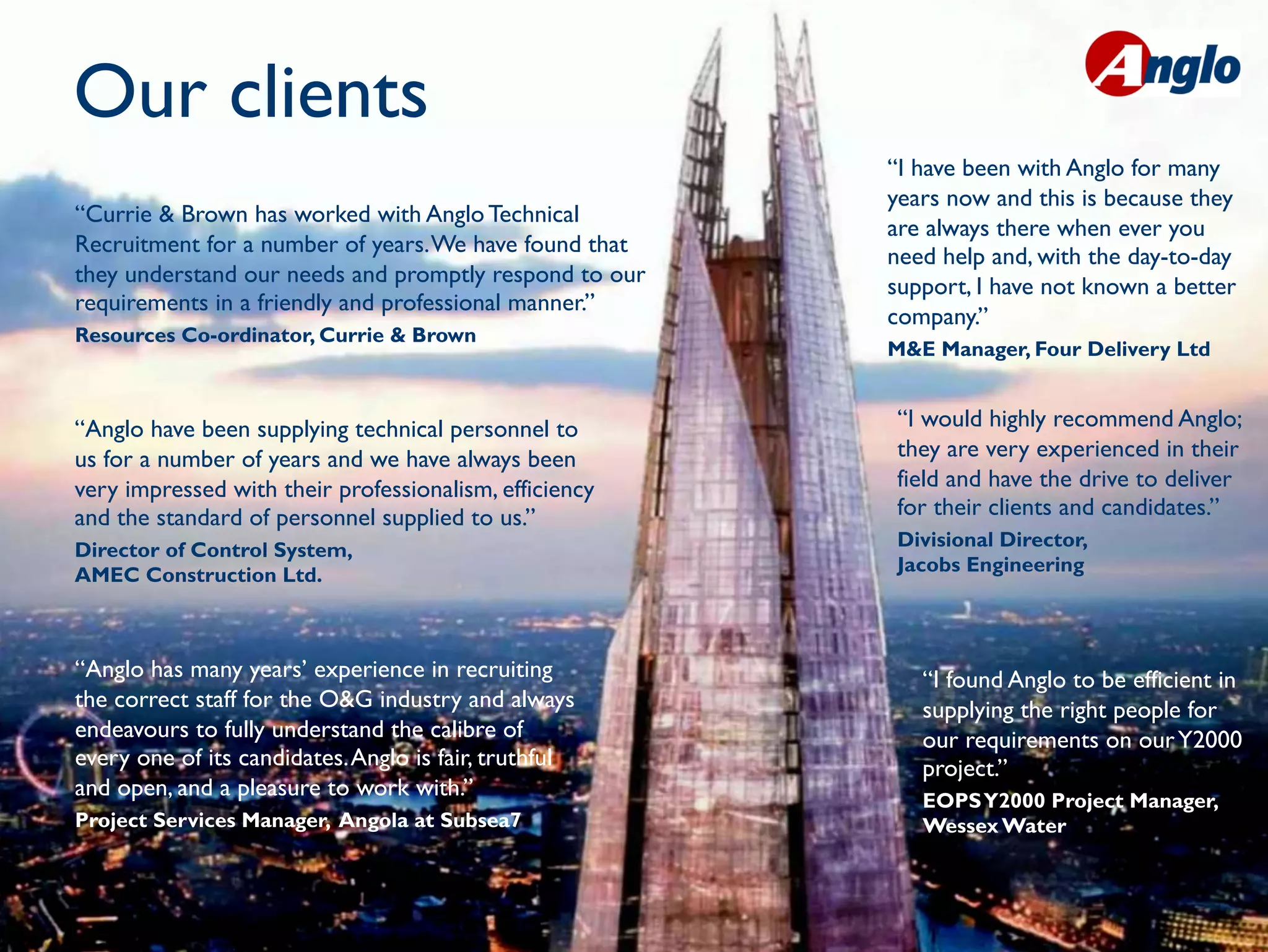 Our clients                                                                Placing People First


                                                        “I have been with Anglo for many
                                                        years now and this is because they
“Currie & Brown has worked with Anglo Technical
                                                        are always there when ever you
Recruitment for a number of years. We have found that   need help and, with the day-to-day
they understand our needs and promptly respond to our   support, I have not known a better
requirements in a friendly and professional manner.”
                                                        company.”
Resources Co-ordinator, Currie & Brown
                                                        M&E Manager, Four Delivery Ltd


“Anglo have been supplying technical personnel to       “I would highly recommend Anglo;
us for a number of years and we have always been        they are very experienced in their
very impressed with their professionalism, efficiency   field and have the drive to deliver
and the standard of personnel supplied to us.”          for their clients and candidates.”
Director of Control System,                             Divisional Director,
AMEC Construction Ltd.                                  Jacobs Engineering 



“Anglo has many years’ experience in recruiting            “I found Anglo to be efficient in
the correct staff for the O&G industry and always          supplying the right people for
endeavours to fully understand the calibre of              our requirements on our Y2000
every one of its candidates. Anglo is fair, truthful       project.”
and open, and a pleasure to work with.”                    EOPS Y2000 Project Manager,
Project Services Manager, Angola at Subsea7                Wessex Water
 