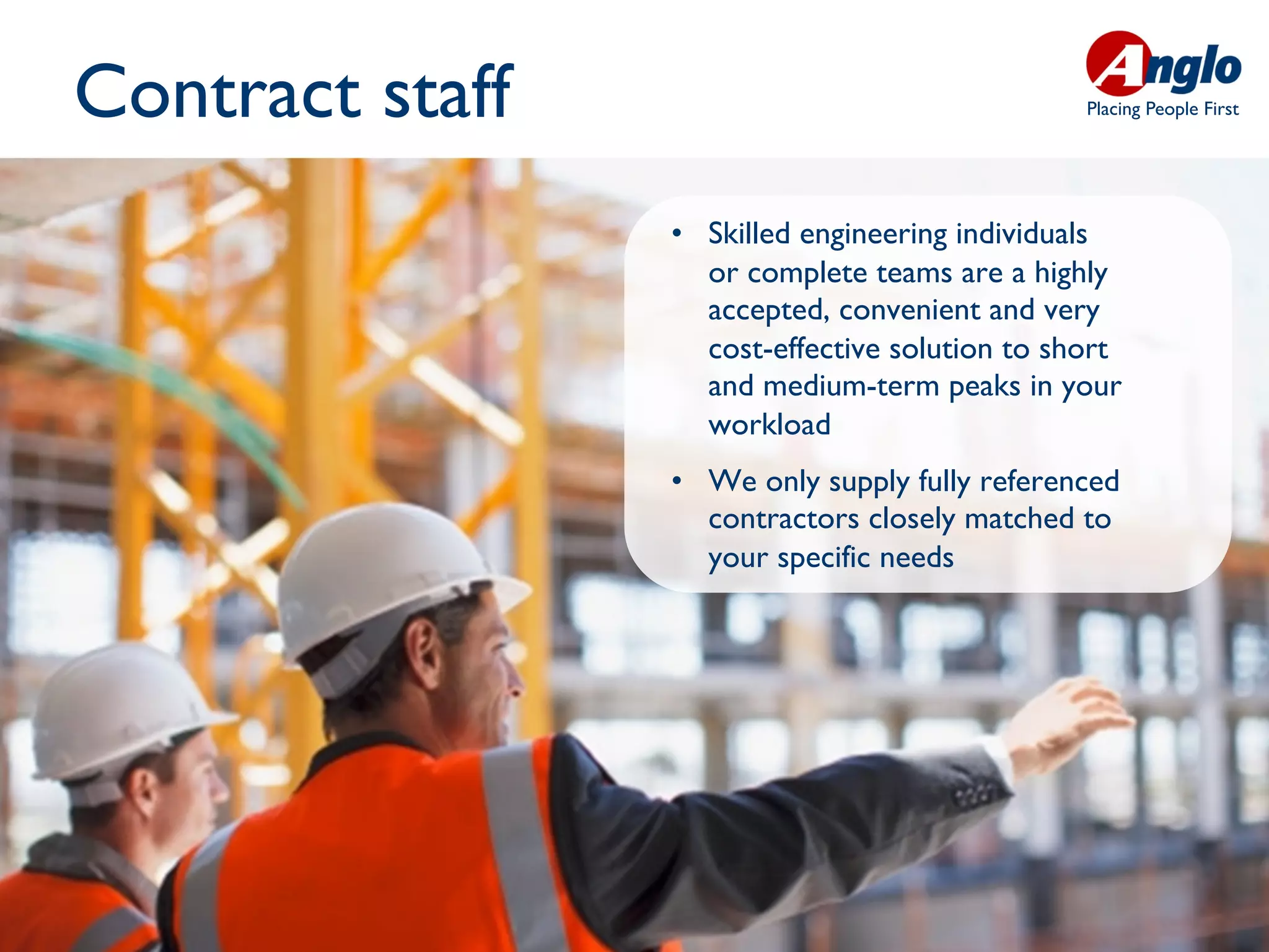 Contract staff                                   Placing People First




                 •  Skilled engineering individuals
                    or complete teams are a highly
                    accepted, convenient and very
                    cost-effective solution to short
                    and medium-term peaks in your
                    workload
                 •  We only supply fully referenced
                    contractors closely matched to
                    your specific needs
 