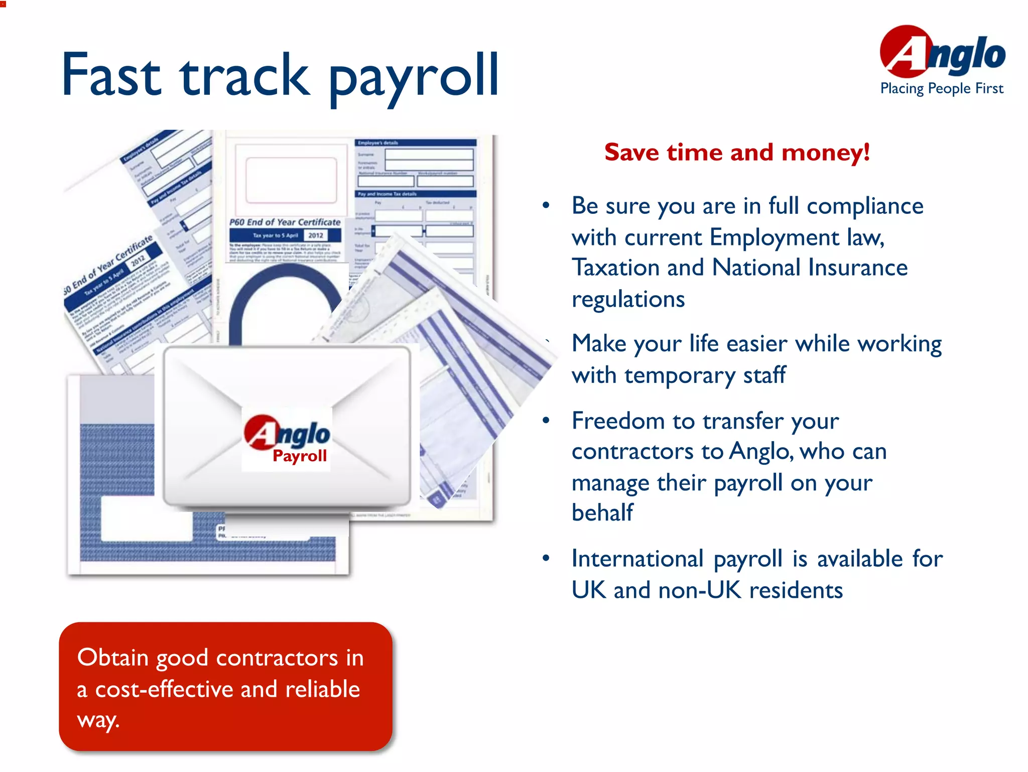 Fast track payroll                                                Placing People First



                                      Save time and money!

                                •  Be sure you are in full compliance
                                   with current Employment law,
                                   Taxation and National Insurance
                                   regulations
                                •  Make your life easier while working
                                   with temporary staff
                                •  Freedom to transfer your
                   Payroll         contractors to Anglo, who can
                                   manage their payroll on your
                                   behalf
                                •  International payroll is available for
                                   UK and non-UK residents

Obtain good contractors in
a cost-effective and reliable
way.
 