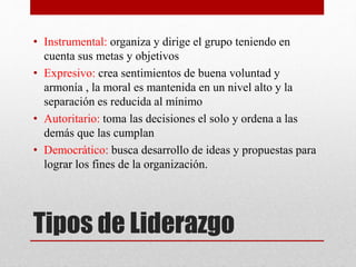 • Instrumental: organiza y dirige el grupo teniendo en 
cuenta sus metas y objetivos 
• Expresivo: crea sentimientos de buena voluntad y 
armonía , la moral es mantenida en un nivel alto y la 
separación es reducida al mínimo 
• Autoritario: toma las decisiones el solo y ordena a las 
demás que las cumplan 
• Democrático: busca desarrollo de ideas y propuestas para 
lograr los fines de la organización. 
Tipos de Liderazgo 
