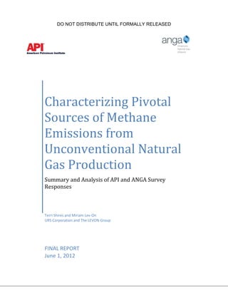 DO NOT DISTRIBUTE UNTIL FORMALLY RELEASED




Characterizing Pivotal
Sources of Methane
Emissions from
Unconventional Natural
Gas Production
Summary and Analysis of API and ANGA Survey
Responses



Terri Shires and Miriam Lev-On
URS Corporation and The LEVON Group




FINAL REPORT
June 1, 2012
 