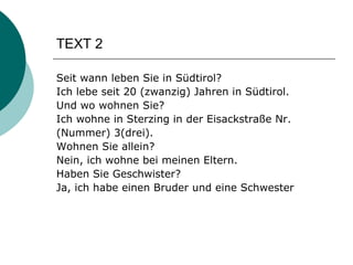 TEXT 2 Seit wann leben Sie in Südtirol? Ich lebe seit 20 (zwanzig) Jahren in Südtirol. Und wo wohnen Sie? Ich wohne in Sterzing in der Eisackstraße Nr. (Nummer) 3(drei). Wohnen Sie allein? Nein, ich wohne bei meinen Eltern. Haben Sie Geschwister? Ja, ich habe einen Bruder und eine Schwester   