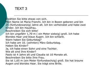 TEXT 3 Erzählen Sie bitte etwas von sich. Mein Name ist Maria Franchi. Ich bin in Bozen geboren und bin 25 (fünfundzwanzig) Jahre alt. Ich bin verheiratet und habe zwei Kinder. Ich bin Hausfrau. Beschreiben Sie sich bitte! Ich bin ungefähr 1,70 m ( ein Meter siebzig) groß. Ich habe Blondes Haar und blaue Augen. Ich bin schlank. Wann haben Sie Geburtstag? Ich habe am 10. (zehnten) März Geburtstag. Haben Sie Kinder? Ja, ich habe einen Sohn und eine Tochter. Wie alt sind Ihre Kinder? Paolo ist 4 Jahre alt und Claudia ist 10 Monate alt. Beschreiben Sie bitte Ihre Frau. Sie ist 1,65 m (ein Meter fünfundsechzig) groß. Sie hat braune Augen und blondes Haar. Sie trägt eine Brille.  