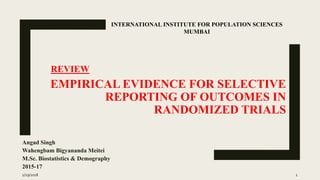 EMPIRICAL EVIDENCE FOR SELECTIVE
REPORTING OF OUTCOMES IN
RANDOMIZED TRIALS
Angad Singh
Wahengbam Bigyananda Meitei
M.Sc. Biostatistics & Demography
2015-17
INTERNATIONAL INSTITUTE FOR POPULATION SCIENCES
MUMBAI
REVIEW
1/29/2018 1
 