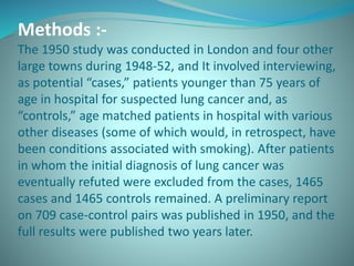 Methods :-
The 1950 study was conducted in London and four other
large towns during 1948-52, and It involved interviewing,
as potential “cases,” patients younger than 75 years of
age in hospital for suspected lung cancer and, as
“controls,” age matched patients in hospital with various
other diseases (some of which would, in retrospect, have
been conditions associated with smoking). After patients
in whom the initial diagnosis of lung cancer was
eventually refuted were excluded from the cases, 1465
cases and 1465 controls remained. A preliminary report
on 709 case-control pairs was published in 1950, and the
full results were published two years later.
 