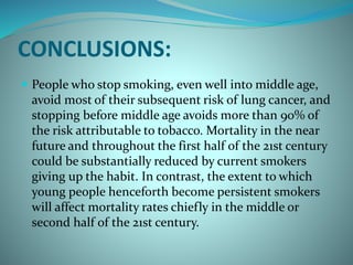 CONCLUSIONS:
 People who stop smoking, even well into middle age,
avoid most of their subsequent risk of lung cancer, and
stopping before middle age avoids more than 90% of
the risk attributable to tobacco. Mortality in the near
future and throughout the first half of the 21st century
could be substantially reduced by current smokers
giving up the habit. In contrast, the extent to which
young people henceforth become persistent smokers
will affect mortality rates chiefly in the middle or
second half of the 21st century.
 