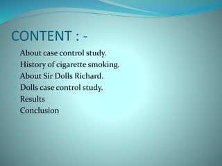CONTENT : -
• About case control study.
• History of cigarette smoking.
• About Sir Dolls Richard.
• Dolls case control study.
• Results
• Conclusion
 