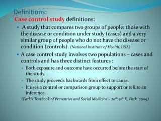  Case control study definitions:
 A study that compares two groups of people: those with
the disease or condition under study (cases) and a very
similar group of people who do not have the disease or
condition (controls). (National Institute of Health, USA)
 A case control study involves two populations – cases and
controls and has three distinct features :
 Both exposure and outcome have occurred before the start of
the study.
 The study proceeds backwards from effect to cause.
 It uses a control or comparison group to support or refute an
inference.
(Park’s Textbook of Preventive and Social Medicine – 20th ed; K. Park. 2009)
Definitions:
 