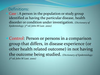  Case : A person in the population or study group
identified as having the particular disease, health
disorder or condition under investigation. (Dictionary of
Epidemiology: 3rd ed; John M Last. 2000)
 Control: Person or persons in a comparison
group that differs, in disease experience (or
other health related outcome) in not having
the outcome being studied. (Dictionary of Epidemiology:
3rd ed; John M Last. 2000)
Definitions:
 
