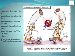 Smoking & Lung Cancer
Tobacco is a dirty weed. I like
it.
It satisfies no normal need. I
like it.
It makes you thin, it makes
you lean,
It takes the hair right off your
bean.
It's the worst darn stuff I've
ever seen.
I like it.
Graham Lee Hemminger,
Penn State Froth, Tobacco (1915)
 