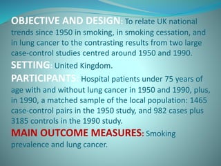 OBJECTIVE AND DESIGN: To relate UK national
trends since 1950 in smoking, in smoking cessation, and
in lung cancer to the contrasting results from two large
case-control studies centred around 1950 and 1990.
SETTING: United Kingdom.
PARTICIPANTS: Hospital patients under 75 years of
age with and without lung cancer in 1950 and 1990, plus,
in 1990, a matched sample of the local population: 1465
case-control pairs in the 1950 study, and 982 cases plus
3185 controls in the 1990 study.
MAIN OUTCOME MEASURES: Smoking
prevalence and lung cancer.
 