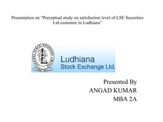 Presentation on “Perceptual study on satisfaction level of LSE Securities Ltd customer in Ludhiana” Presented By ANGAD KUMAR MBA 2A 