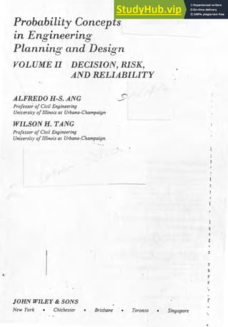 Probability Concepts
in Eng·ineering·
Planning· and Desig·n
VOLU1l1E II DECISI01V, RISK,
AND RELIABILITY
ALFREDO H-S. ANG
Professor ofCiL·il Engineering
Unh·ersity ofIllinois at Urbana-Champaign
WILSON H. TANG
Professpr ofCivil Engineering
University oflllinois at Urbana-Champaign.
JOHN WILEY & SONS
New York • Chichester Brisbane Toronto Singapore
s ·
r
r
f
:,
 