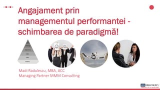 Angajament prin
managementul performantei -
schimbarea de paradigmă!
Madi Radulescu, MBA, ACC
Managing Partner MMM Consul7ng
 