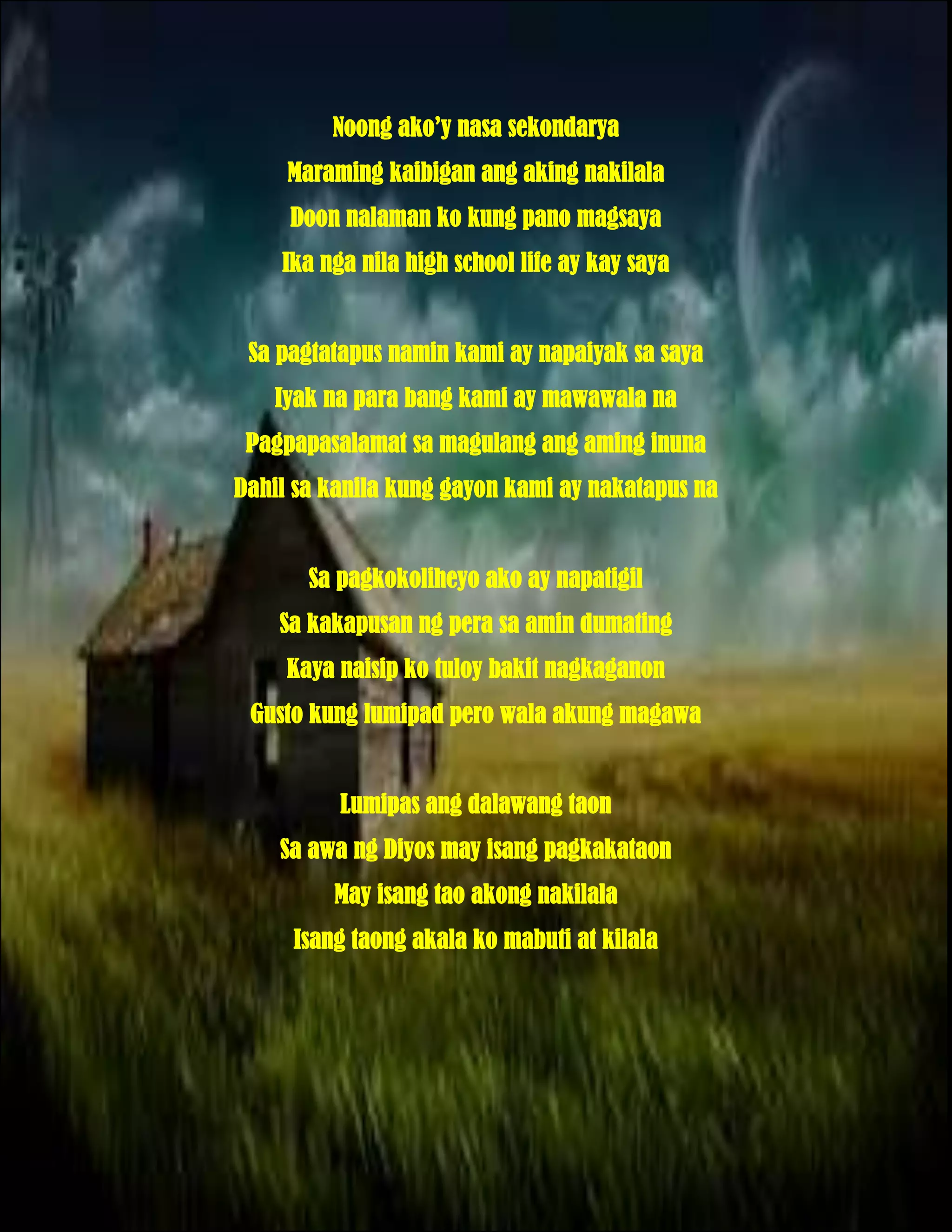 Noong ako’y nasa sekondarya
     Maraming kaibigan ang aking nakilala
     Doon nalaman ko kung pano magsaya
    Ika nga nila high school life ay kay saya


 Sa pagtatapus namin kami ay napaiyak sa saya
   Iyak na para bang kami ay mawawala na
 Pagpapasalamat sa magulang ang aming inuna
Dahil sa kanila kung gayon kami ay nakatapus na


       Sa pagkokoliheyo ako ay napatigil
    Sa kakapusan ng pera sa amin dumating
     Kaya naisip ko tuloy bakit nagkaganon
 Gusto kung lumipad pero wala akung magawa


          Lumipas ang dalawang taon
    Sa awa ng Diyos may isang pagkakataon
         May isang tao akong nakilala
     Isang taong akala ko mabuti at kilala
 
