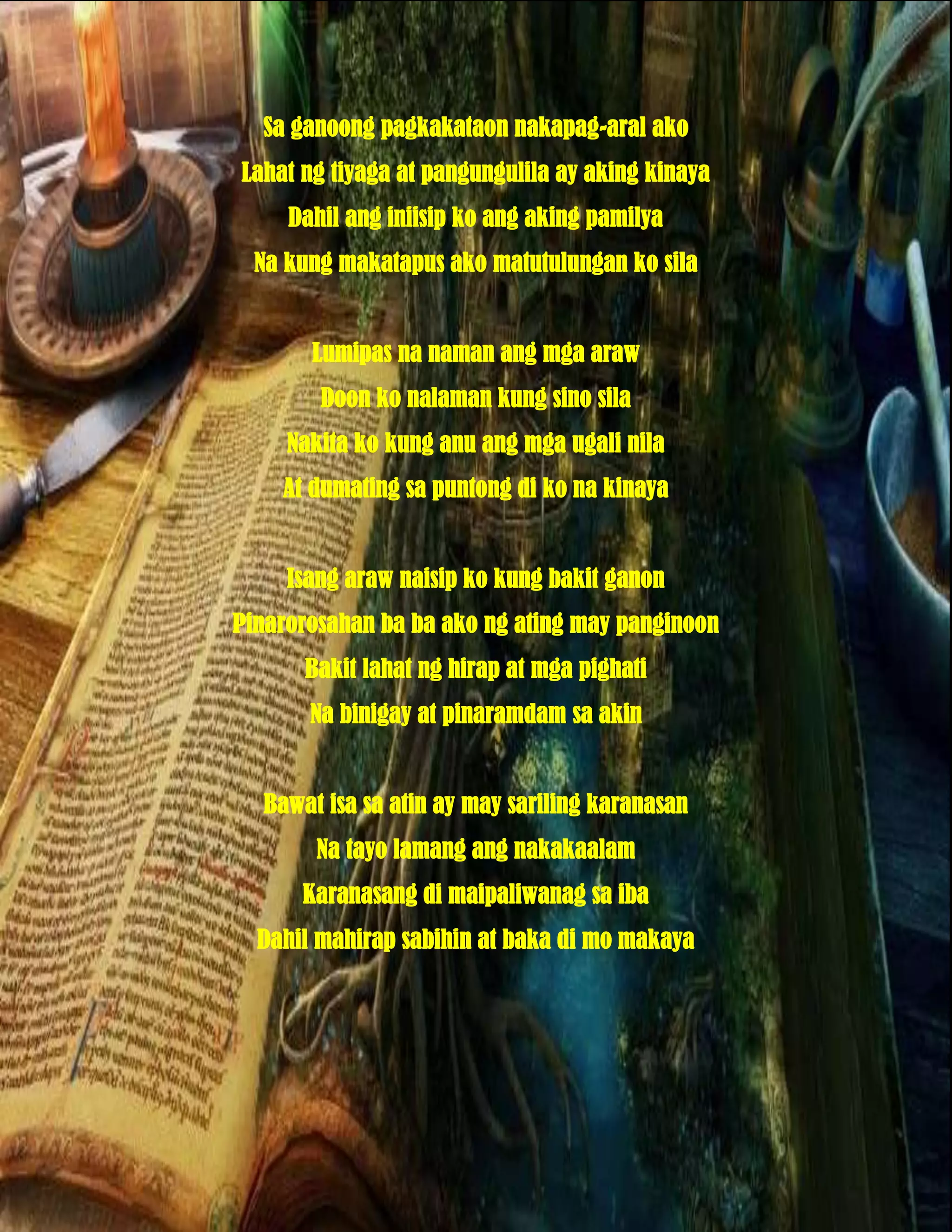 Sa ganoong pagkakataon nakapag-aral ako
Lahat ng tiyaga at pangungulila ay aking kinaya
     Dahil ang iniisip ko ang aking pamilya
  Na kung makatapus ako matutulungan ko sila


       Lumipas na naman ang mga araw
        Doon ko nalaman kung sino sila
     Nakita ko kung anu ang mga ugali nila
    At dumating sa puntong di ko na kinaya


     Isang araw naisip ko kung bakit ganon
Pinarorosahan ba ba ako ng ating may panginoon
      Bakit lahat ng hirap at mga pighati
       Na binigay at pinaramdam sa akin


  Bawat isa sa atin ay may sariling karanasan
       Na tayo lamang ang nakakaalam
      Karanasang di maipaliwanag sa iba
  Dahil mahirap sabihin at baka di mo makaya
 