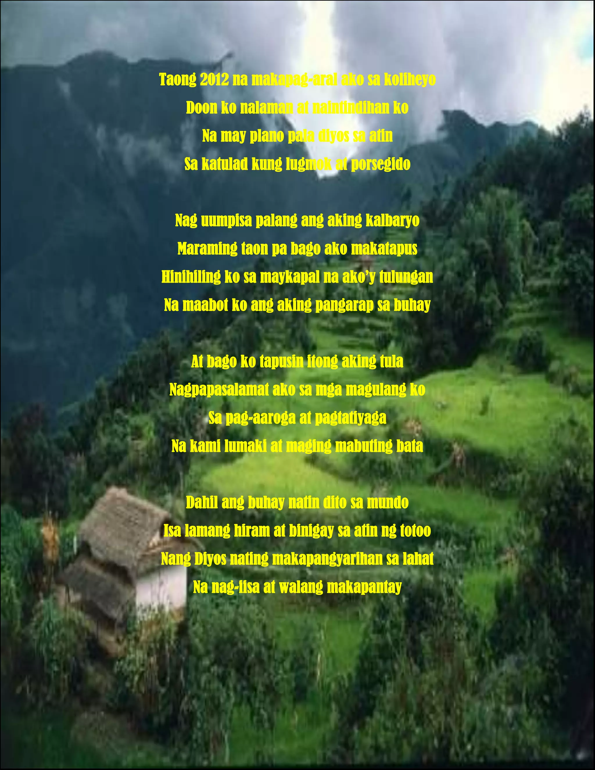 Taong 2012 na makapag-aral ako sa koliheyo
    Doon ko nalaman at naintindihan ko
      Na may plano pala diyos sa atin
   Sa katulad kung lugmok at porsegido


  Nag uumpisa palang ang aking kalbaryo
  Maraming taon pa bago ako makatapus
Hinihiling ko sa maykapal na ako’y tulungan
Na maabot ko ang aking pangarap sa buhay


    At bago ko tapusin itong aking tula
 Nagpapasalamat ako sa mga magulang ko
       Sa pag-aaroga at pagtatiyaga
 Na kami lumaki at maging mabuting bata


    Dahil ang buhay natin dito sa mundo
Isa lamang hiram at binigay sa atin ng totoo
Nang Diyos nating makapangyarihan sa lahat
     Na nag-iisa at walang makapantay
 
