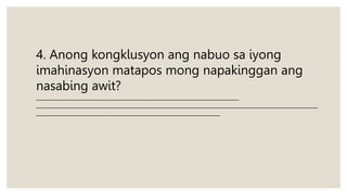 4. Anong kongklusyon ang nabuo sa iyong
imahinasyon matapos mong napakinggan ang
nasabing awit?
___________________________________________________________________________
________________________________________________________________________________________________________
____________________________________________________________________
 