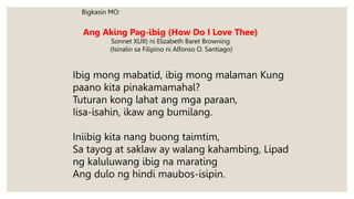 Bigkasin MO:
Ang Aking Pag-ibig (How Do I Love Thee)
Sonnet XLIII) ni Elizabeth Baret Browning
(Isinalin sa Filipino ni Alfonso O. Santiago)
Ibig mong mabatid, ibig mong malaman Kung
paano kita pinakamamahal?
Tuturan kong lahat ang mga paraan,
Iisa-isahin, ikaw ang bumilang.
Iniibig kita nang buong taimtim,
Sa tayog at saklaw ay walang kahambing, Lipad
ng kaluluwang ibig na marating
Ang dulo ng hindi maubos-isipin.
 