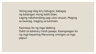 Yaring pag-ibig ko’y katugon, kabagay
ng kailangan mong kaliit-liitan,
Laging nakahandang pag-utos-utusan, Maging
sa liwanag, maging sa karimlan.
Kasinlaya ito ng mga lalaking
Dahil sa katwira’y hindi paaapi, Kasingwagas ito
ng mga bayaning Marunong umingos sa mga
papuri
 