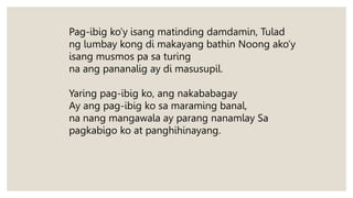 Pag-ibig ko’y isang matinding damdamin, Tulad
ng lumbay kong di makayang bathin Noong ako’y
isang musmos pa sa turing
na ang pananalig ay di masusupil.
Yaring pag-ibig ko, ang nakababagay
Ay ang pag-ibig ko sa maraming banal,
na nang mangawala ay parang nanamlay Sa
pagkabigo ko at panghihinayang.
 
